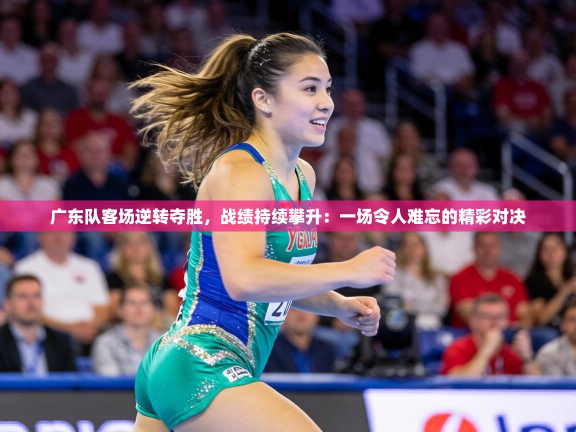 广东队客场逆转夺胜,战绩持续攀升:一场令人难忘的精彩对决 第2张